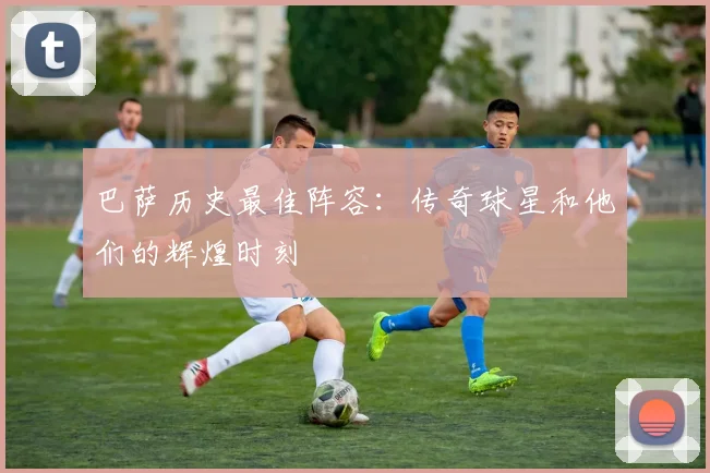 巴萨历史最佳阵容：传奇球星和他们的辉煌时刻