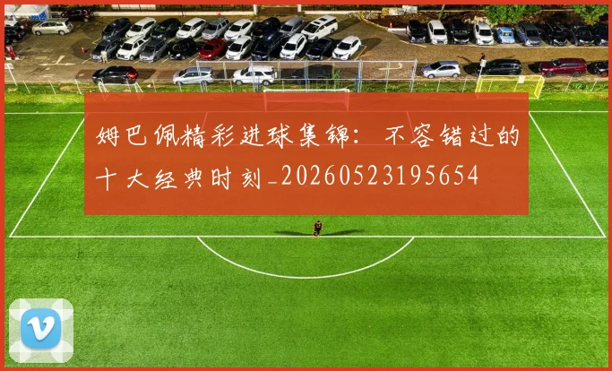 姆巴佩精彩进球集锦：不容错过的十大经典时刻_20260523195654