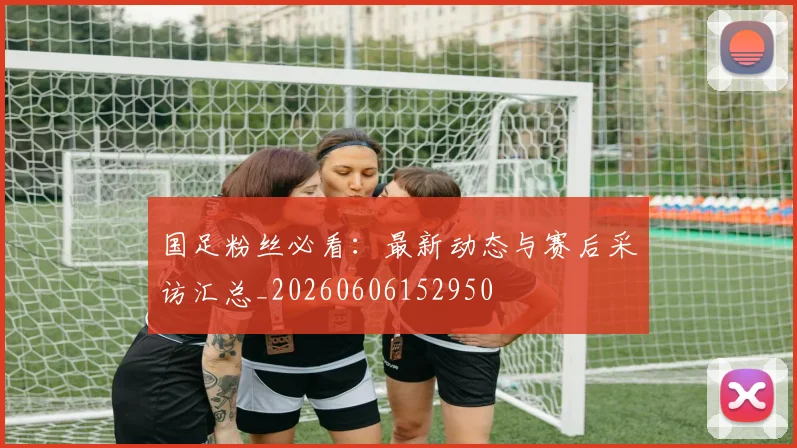 国足粉丝必看：最新动态与赛后采访汇总_20260606152950