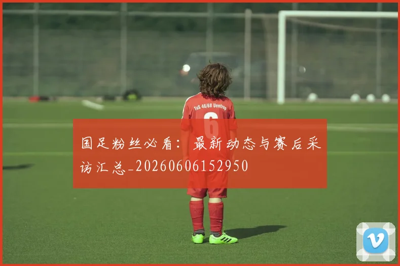 国足粉丝必看:最新动态与赛后采访汇总_20260606152950