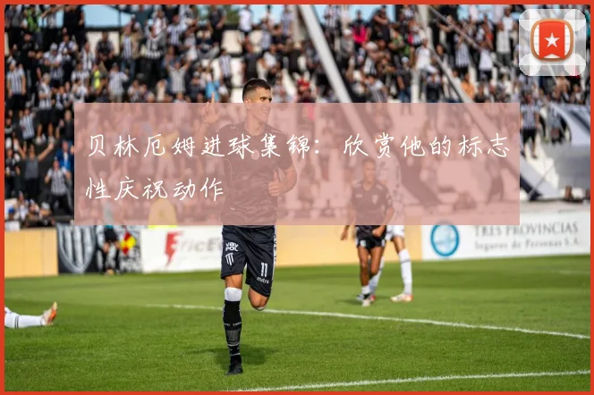 贝林厄姆进球集锦：欣赏他的标志性庆祝动作