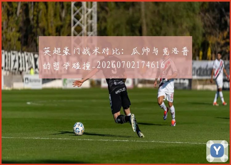 英超豪门战术对比：瓜帅与克洛普的哲学碰撞_20260702174616