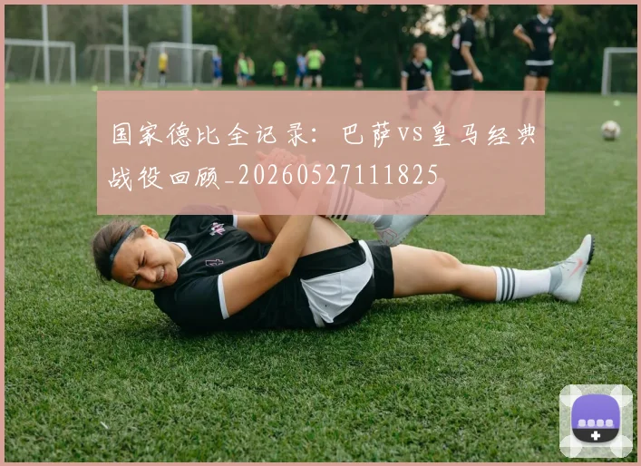 国家德比全记录：巴萨vs皇马经典战役回顾_20260527111825