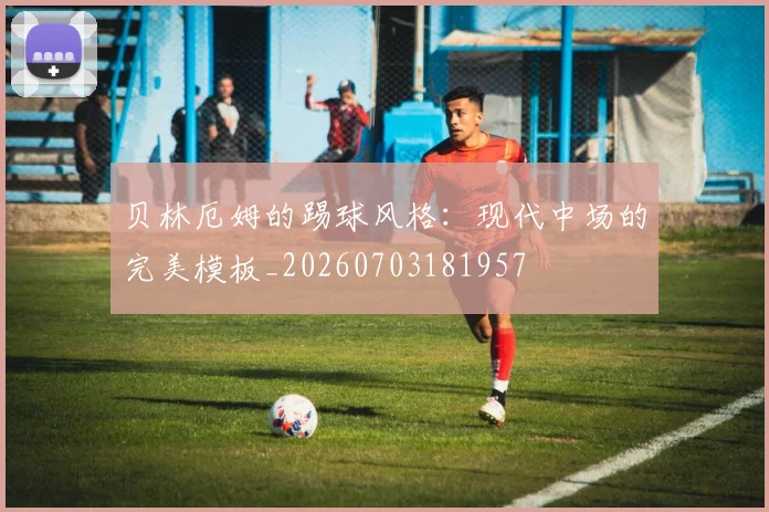 贝林厄姆的踢球风格：现代中场的完美模板_20260703181957