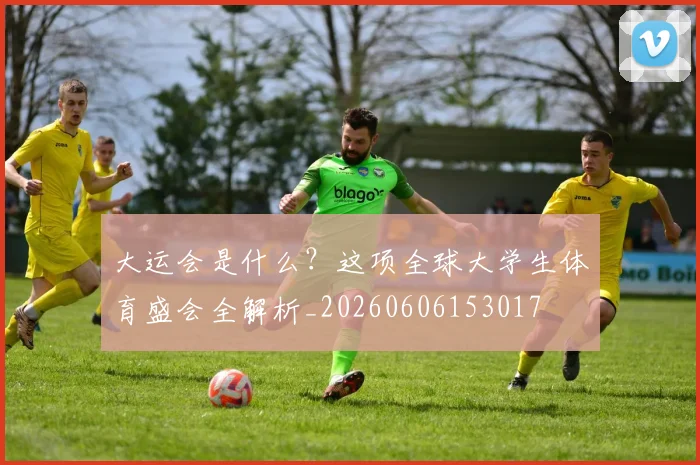 大运会是什么?这项全球大学生体育盛会全解析_20260606153017