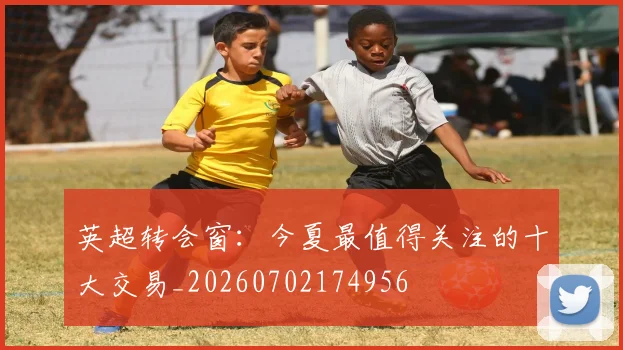 英超转会窗:今夏最值得关注的十大交易_20260702174956
