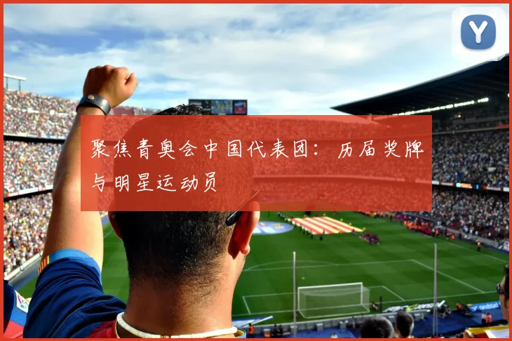 聚焦青奥会中国代表团：历届奖牌与明星运动员