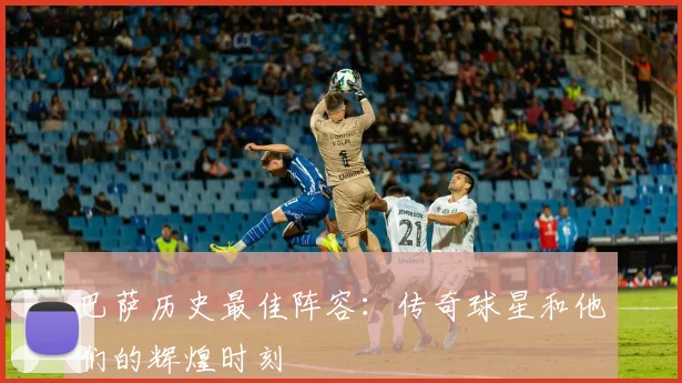 巴萨历史最佳阵容:传奇球星和他们的辉煌时刻
